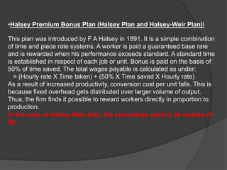 •Halsey Premium Bonus Plan (Halsey Plan and Halsey-Weir Plan)
This plan was introduced by F A Halsey in 1891. It is a simple combination
of time and piece rate systems. A worker is paid a guaranteed base rate
and is rewarded when his performance exceeds standard. A standard time
is established in respect of each job or unit. Bonus is paid on the basis of
50% of time saved. The total wages payable is calculated as under:
= (Hourly rate X Time taken) + (50% X Time saved X Hourly rate)
As a result of increased productivity, conversion cost per unit falls. This is
because fixed overhead gets distributed over larger volume of output.
Thus, the firm finds it possible to reward workers directly in proportion to
production.
In the case of Halsey Weir plan, the percentage used is 30 instead of
50.
 