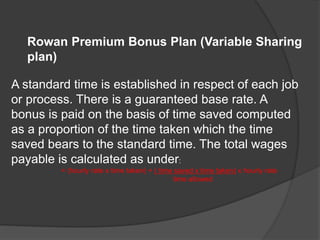 Rowan Premium Bonus Plan (Variable Sharing
plan)
A standard time is established in respect of each job
or process. There is a guaranteed base rate. A
bonus is paid on the basis of time saved computed
as a proportion of the time taken which the time
saved bears to the standard time. The total wages
payable is calculated as under:
= (hourly rate x time taken) + ( time saved x time taken) x hourly rate
time allowed
 