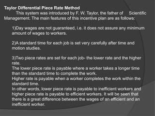 Taylor Differential Piece Rate Method
This system was introduced by F. W. Taylor, the father of Scientific
Management. The main features of this incentive plan are as follows:
1)Day wages are not guaranteed, i.e. it does not assure any minimum
amount of wages to workers.
2)A standard time for each job is set very carefully after time and
motion studies.
3)Two piece rates are set for each job- the lower rate and the higher
rate.
The lower piece rate is payable where a worker takes a longer time
than the standard time to complete the work.
Higher rate is payable when a worker completes the work within the
standard time.
In other words, lower piece rate is payable to inefficient workers and
higher piece rate is payable to efficient workers. It will be seen that
there is a great difference between the wages of an efficient and an
inefficient worker.
 