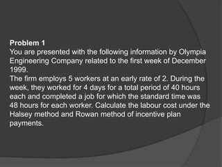 Problem 1
You are presented with the following information by Olympia
Engineering Company related to the first week of December
1999.
The firm employs 5 workers at an early rate of 2. During the
week, they worked for 4 days for a total period of 40 hours
each and completed a job for which the standard time was
48 hours for each worker. Calculate the labour cost under the
Halsey method and Rowan method of incentive plan
payments.
 