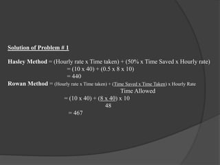 Solution of Problem # 1
Hasley Method = (Hourly rate x Time taken) + (50% x Time Saved x Hourly rate)
= (10 x 40) + (0.5 x 8 x 10)
= 440
Rowan Method = (Hourly rate x Time taken) + (Time Saved x Time Taken) x Hourly Rate
Time Allowed
= (10 x 40) + (8 x 40) x 10
48
= 467
 