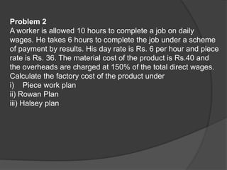 Problem 2
A worker is allowed 10 hours to complete a job on daily
wages. He takes 6 hours to complete the job under a scheme
of payment by results. His day rate is Rs. 6 per hour and piece
rate is Rs. 36. The material cost of the product is Rs.40 and
the overheads are charged at 150% of the total direct wages.
Calculate the factory cost of the product under
i) Piece work plan
ii) Rowan Plan
iii) Halsey plan
 