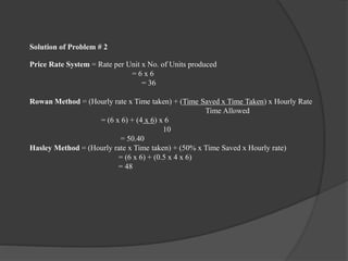 Solution of Problem # 2
Price Rate System = Rate per Unit x No. of Units produced
= 6 x 6
= 36
Rowan Method = (Hourly rate x Time taken) + (Time Saved x Time Taken) x Hourly Rate
Time Allowed
= (6 x 6) + (4 x 6) x 6
10
= 50.40
Hasley Method = (Hourly rate x Time taken) + (50% x Time Saved x Hourly rate)
= (6 x 6) + (0.5 x 4 x 6)
= 48
 