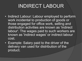 INDIRECT LABOUR
• Indirect Labour: Labour employed to perform
work incidental to production of goods or
those engaged for office work, selling and
distribution activities are known as 'indirect
labour'. The wages paid to such workers are
known as 'indirect wages' or indirect labour
cost.
• Example: Salary paid to the driver of the
delivery van used for distribution of the
product.
 