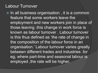 Labour Turnover
 In all business organisation , it is a common
feature that some workers leave the
employment and new workers join in place of
those leaving .this change in work force is
known as labour turnover . Labour turnover
is this thus defined as ‘the rate of change in
the composition of the labour force in an
organisation.’ Labour turnover varies greatly
between different trades and industries .for
eg, where part-time and seasonal labour is
employed ,the rate will be higher.
 