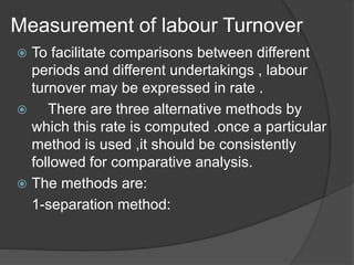 Measurement of labour Turnover
 To facilitate comparisons between different
periods and different undertakings , labour
turnover may be expressed in rate .
 There are three alternative methods by
which this rate is computed .once a particular
method is used ,it should be consistently
followed for comparative analysis.
 The methods are:
1-separation method:
 