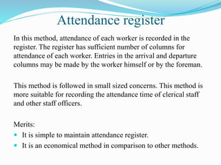 Attendance register
In this method, attendance of each worker is recorded in the
register. The register has sufficient number of columns for
attendance of each worker. Entries in the arrival and departure
columns may be made by the worker himself or by the foreman.
This method is followed in small sized concerns. This method is
more suitable for recording the attendance time of clerical staff
and other staff officers.
Merits:
 It is simple to maintain attendance register.
 It is an economical method in comparison to other methods.
 