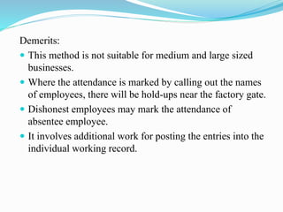 Demerits:
 This method is not suitable for medium and large sized
businesses.
 Where the attendance is marked by calling out the names
of employees, there will be hold-ups near the factory gate.
 Dishonest employees may mark the attendance of
absentee employee.
 It involves additional work for posting the entries into the
individual working record.
 