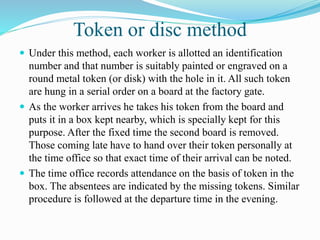 Token or disc method
 Under this method, each worker is allotted an identification
number and that number is suitably painted or engraved on a
round metal token (or disk) with the hole in it. All such token
are hung in a serial order on a board at the factory gate.
 As the worker arrives he takes his token from the board and
puts it in a box kept nearby, which is specially kept for this
purpose. After the fixed time the second board is removed.
Those coming late have to hand over their token personally at
the time office so that exact time of their arrival can be noted.
 The time office records attendance on the basis of token in the
box. The absentees are indicated by the missing tokens. Similar
procedure is followed at the departure time in the evening.
 