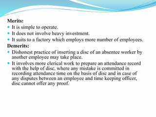 Merits:
 It is simple to operate.
 It does not involve heavy investment.
 It suits to a factory which employs more number of employees.
Demerits:
 Dishonest practice of inserting a disc of an absentee worker by
another employee may take place.
 It involves more clerical work to prepare an attendance record
with the help of disc, where any mistake is committed in
recording attendance time on the basis of disc and in case of
any disputes between an employee and time keeping officer,
disc cannot offer any proof.
 