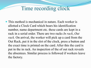 Time recording clock
 This method is mechanical in nature. Each worker is
allotted a Clock Card which bears his identification
number, name department etc. these cards are kept in a
rack in a serial order. There are two racks In rack, Out
rack. On arrival, the worker will pick up a card from the
Out Rack, put it in the slot of the clock, press a button and
the exact time is printed on the card. After this the card is
put in the in rack. An inspection of the of out rack reveals
the absentees. Similar process is followed if workers leave
the factory.
 