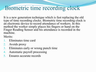 Biometric time recording clock
It is a new generation technique which is fast replacing the old
type of time recording clocks. Biometric time recording clock is
an electronic device to record attendance of workers. In this
method the worker simply places his fingers or hand on the
Finger Reading Sensor and his attendance is recorded in the
machine.
Merits:
1. Eliminates time card
2. Avoids proxy
3. Eliminates early or wrong punch time
4. Automatic payroll processing
5. Ensures accurate records
 