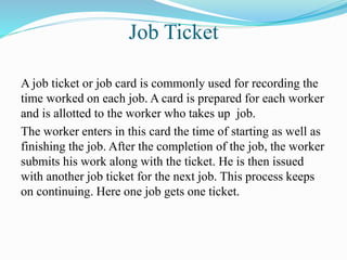 Job Ticket
A job ticket or job card is commonly used for recording the
time worked on each job. A card is prepared for each worker
and is allotted to the worker who takes up job.
The worker enters in this card the time of starting as well as
finishing the job. After the completion of the job, the worker
submits his work along with the ticket. He is then issued
with another job ticket for the next job. This process keeps
on continuing. Here one job gets one ticket.
 