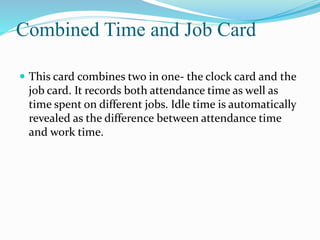 Combined Time and Job Card
 This card combines two in one- the clock card and the
job card. It records both attendance time as well as
time spent on different jobs. Idle time is automatically
revealed as the difference between attendance time
and work time.
 
