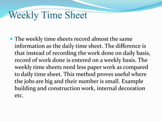 Weekly Time Sheet
 The weekly time sheets record almost the same
information as the daily time sheet. The difference is
that instead of recording the work done on daily basis,
record of work done is entered on a weekly basis. The
weekly time sheets need less paper work as compared
to daily time sheet. This method proves useful where
the jobs are big and their number is small. Example
building and construction work, internal decoration
etc.
 