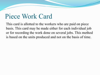 Piece Work Card
This card is allotted to the workers who are paid on piece
basis. This card may be made either for each individual job
or for recording the work done on several jobs. This method
is based on the units produced and not on the basis of time.
 