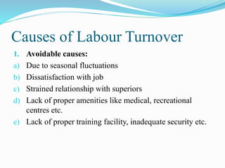 Causes of Labour Turnover
1. Avoidable causes:
a) Due to seasonal fluctuations
b) Dissatisfaction with job
c) Strained relationship with superiors
d) Lack of proper amenities like medical, recreational
centres etc.
e) Lack of proper training facility, inadequate security etc.
 
