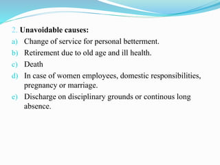 2. Unavoidable causes:
a) Change of service for personal betterment.
b) Retirement due to old age and ill health.
c) Death
d) In case of women employees, domestic responsibilities,
pregnancy or marriage.
e) Discharge on disciplinary grounds or continous long
absence.
 