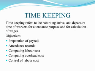 TIME KEEPING
Time keeping refers to the recording arrival and departure
time of workers for attendance purpose and for calculation
of wages.
Objectives:
 Preparation of payroll
 Attendance records
 Computing labour cost
 Computing overhead cost
 Control of labour cost
 