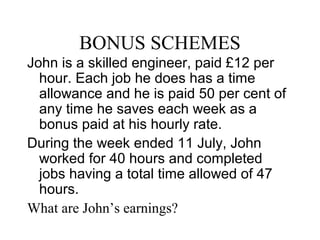BONUS SCHEMES
John is a skilled engineer, paid £12 per
hour. Each job he does has a time
allowance and he is paid 50 per cent of
any time he saves each week as a
bonus paid at his hourly rate.
During the week ended 11 July, John
worked for 40 hours and completed
jobs having a total time allowed of 47
hours.
What are John’s earnings?
 