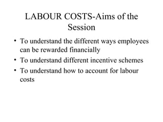 LABOUR COSTS-Aims of the
Session
• To understand the different ways employees
can be rewarded financially
• To understand different incentive schemes
• To understand how to account for labour
costs
 