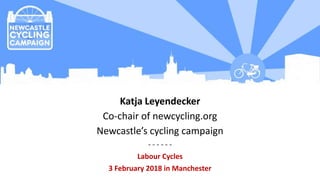Katja Leyendecker
Co-chair of newcycling.org
Newcastle’s cycling campaign
- - - - - -
Labour Cycles
3 February 2018 in Manchester
 