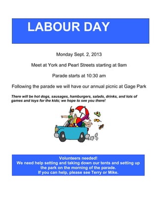 Monday Sept. 2, 2013
Meet at York and Pearl Streets starting at 9am
Parade starts at 10:30 am
Following the parade we will have our annual picnic at Gage Park
There will be hot dogs, sausages, hamburgers, salads, drinks, and lots of
games and toys for the kids; we hope to see you there!
LABOUR DAY
Volunteers needed!
We need help setting and taking down our tents and setting up
the park on the morning of the parade.
If you can help, please see Terry or Mike.
 