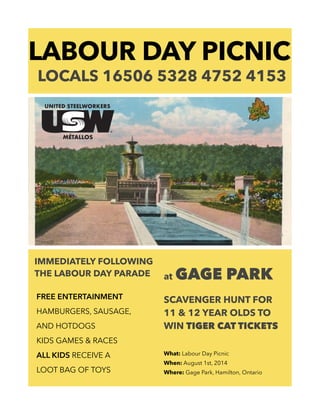 LABOUR DAY PICNIC
LOCALS 16506 5328 4752 4153
IMMEDIATELY FOLLOWING
THE LABOUR DAY PARADE
!
FREE ENTERTAINMENT
HAMBURGERS, SAUSAGE,
AND HOTDOGS
KIDS GAMES & RACES
ALL KIDS RECEIVE A
LOOT BAG OF TOYS
!
at GAGE PARK
!
SCAVENGER HUNT FOR
11 & 12 YEAR OLDS TO
WIN TIGER CAT TICKETS
!
!
What: Labour Day Picnic
When: August 1st, 2014
Where: Gage Park, Hamilton, Ontario
 
