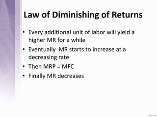 Law of Diminishing of Returns
• Every additional unit of labor will yield a
higher MR for a while
• Eventually MR starts to increase at a
decreasing rate
• Then MRP = MFC
• Finally MR decreases
 