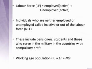 • Labour Force (LF) = employed(active) +
Unemployed(active)
• Individuals who are neither employed or
unemployed called inactive or out of the labour
force (NLF)
• These include pensioners, students and those
who serve in the military in the countries with
compulsory draft
• Working age population (P) = LF + NLF
 