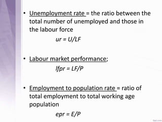 • Unemployment rate = the ratio between the
total number of unemployed and those in
the labour force
ur = U/LF
• Labour market performance;
lfpr = LF/P
• Employment to population rate = ratio of
total employment to total working age
population
epr = E/P
 