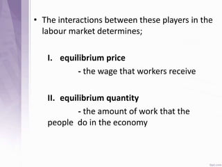 • The interactions between these players in the
labour market determines;
I. equilibrium price
- the wage that workers receive
II. equilibrium quantity
- the amount of work that the
people do in the economy
 