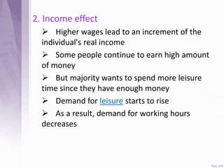 2. Income effect
 Higher wages lead to an increment of the
individual's real income
 Some people continue to earn high amount
of money
 But majority wants to spend more leisure
time since they have enough money
 Demand for leisure starts to rise
 As a result, demand for working hours
decreases
 