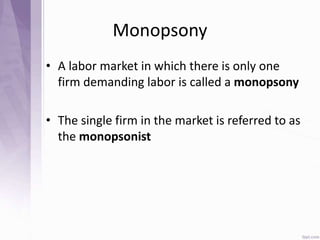 Monopsony
• A labor market in which there is only one
firm demanding labor is called a monopsony
• The single firm in the market is referred to as
the monopsonist
 