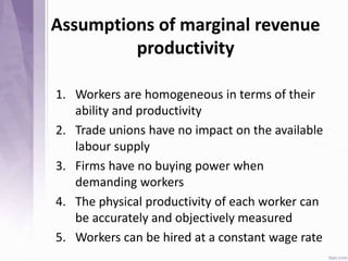 Assumptions of marginal revenue
productivity
1. Workers are homogeneous in terms of their
ability and productivity
2. Trade unions have no impact on the available
labour supply
3. Firms have no buying power when
demanding workers
4. The physical productivity of each worker can
be accurately and objectively measured
5. Workers can be hired at a constant wage rate
 