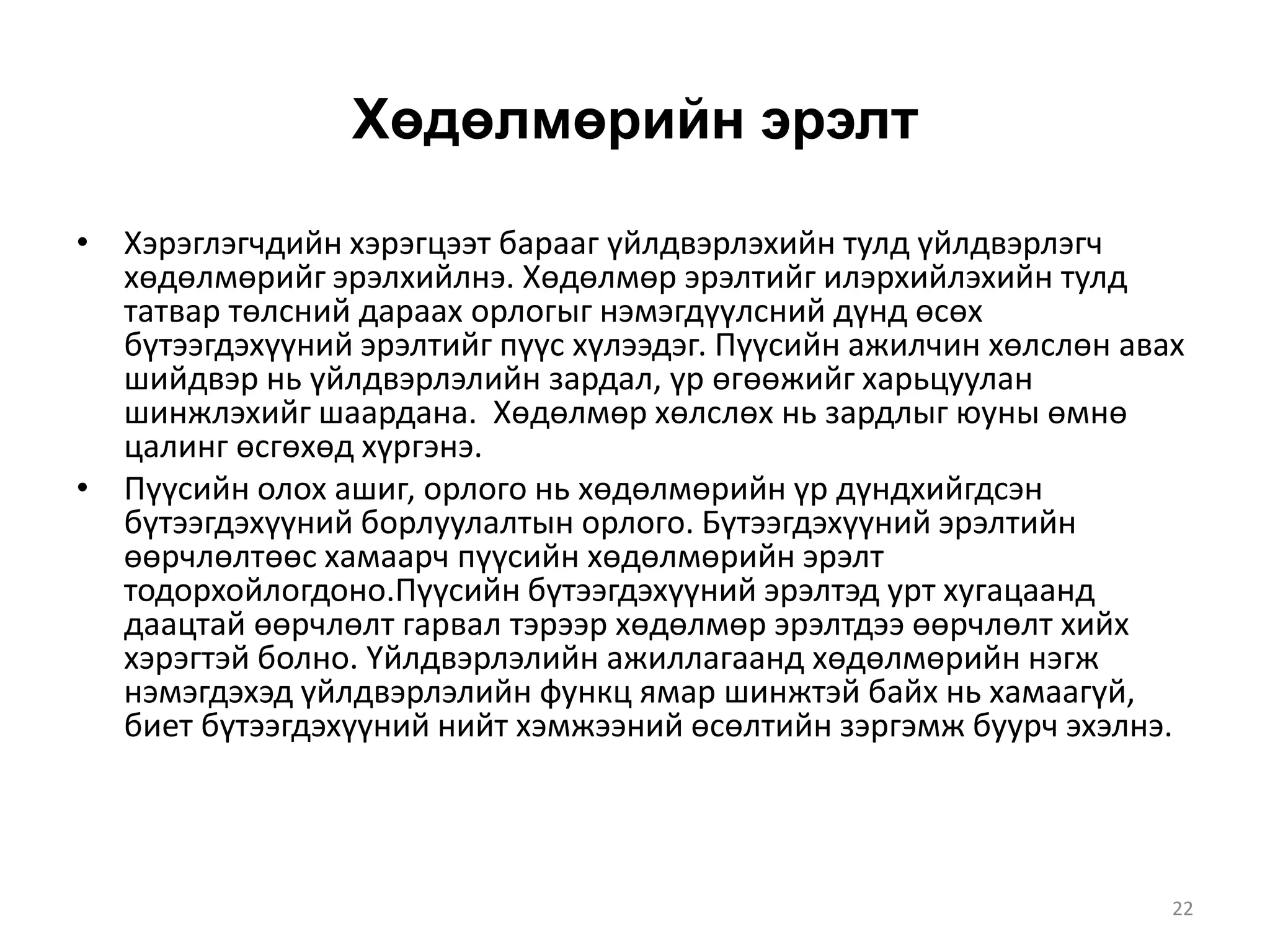 Хөдөлмөрийн эрэлт
• Хэрэглэгчдийн хэрэгцээт барааг үйлдвэрлэхийн тулд үйлдвэрлэгч
хөдөлмөрийг эрэлхийлнэ. Хөдөлмөр эрэлтийг илэрхийлэхийн тулд
татвар төлсний дараах орлогыг нэмэгдүүлсний дүнд өсөх
бүтээгдэхүүний эрэлтийг пүүс хүлээдэг. Пүүсийн ажилчин хөлслөн авах
шийдвэр нь үйлдвэрлэлийн зардал, үр өгөөжийг харьцуулан
шинжлэхийг шаардана. Хөдөлмөр хөлслөх нь зардлыг юуны өмнө
цалинг өсгөхөд хүргэнэ.
• Пүүсийн олох ашиг, орлого нь хөдөлмөрийн үр дүндхийгдсэн
бүтээгдэхүүний борлуулалтын орлого. Бүтээгдэхүүний эрэлтийн
өөрчлөлтөөс хамаарч пүүсийн хөдөлмөрийн эрэлт
тодорхойлогдоно.Пүүсийн бүтээгдэхүүний эрэлтэд урт хугацаанд
даацтай өөрчлөлт гарвал тэрээр хөдөлмөр эрэлтдээ өөрчлөлт хийх
хэрэгтэй болно. Үйлдвэрлэлийн ажиллагаанд хөдөлмөрийн нэгж
нэмэгдэхэд үйлдвэрлэлийн функц ямар шинжтэй байх нь хамаагүй,
биет бүтээгдэхүүний нийт хэмжээний өсөлтийн зэргэмж буурч эхэлнэ.
22
 