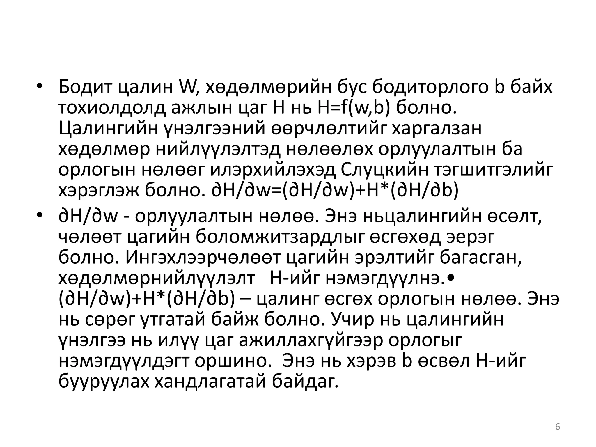 • Бодит цалин W, хөдөлмөрийн бус бодиторлого b байх
тохиолдолд ажлын цаг Н нь H=f(w,b) болно.
Цалингийн үнэлгээний өөрчлөлтийг харгалзан
хөдөлмөр нийлүүлэлтэд нөлөөлөх орлуулалтын ба
орлогын нөлөөг илэрхийлэхэд Слуцкийн тэгшитгэлийг
хэрэглэж болно. ∂H/∂w=(∂H/∂w)+H*(∂H/∂b)
• ∂H/∂w - орлуулалтын нөлөө. Энэ ньцалингийн өсөлт,
чөлөөт цагийн боломжитзардлыг өсгөхөд эерэг
болно. Ингэхлээрчөлөөт цагийн эрэлтийг багасган,
хөдөлмөрнийлүүлэлт Н-ийг нэмэгдүүлнэ.•
(∂H/∂w)+H*(∂H/∂b) – цалинг өсгөх орлогын нөлөө. Энэ
нь сөрөг утгатай байж болно. Учир нь цалингийн
үнэлгээ нь илүү цаг ажиллахгүйгээр орлогыг
нэмэгдүүлдэгт оршино. Энэ нь хэрэв b өсвөл Н-ийг
бууруулах хандлагатай байдаг.
6
 