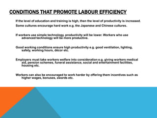 CONDITIONS THAT PROMOTE LABOUR EFFICIENCY
If the level of education and training is high, then the level of productivity is increased.
Some cultures encourage hard work e.g. the Japanese and Chinese cultures.
If workers use simple technology, productivity will be lower. Workers who use
advanced technology will be more productive.
Good working conditions ensure high productivity e.g. good ventilation, lighting,
safety, working hours, décor etc.
Employers must take workers welfare into consideration e.g. giving workers medical
aid, pension schemes, funeral assistance, social and entertainment facilities,
housing etc.
Workers can also be encouraged to work harder by offering them incentives such as
higher wages, bonuses, awards etc.
 