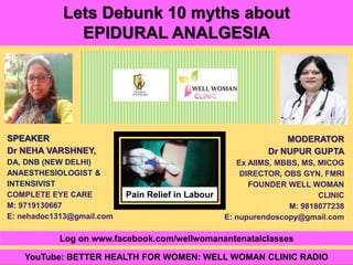 1Copyright © 2014 Well Woman Clinic. All rights reserved.
MODERATOR
Dr NUPUR GUPTA
Ex AIIMS, MBBS, MS, MICOG
DIRECTOR, OBS GYN, FMRI
FOUNDER WELL WOMAN
CLINIC
M: 9818077238
E: nupurendoscopy@gmail.com
SPEAKER
Dr NEHA VARSHNEY,
DA, DNB (NEW DELHI)
ANAESTHESIOLOGIST &
INTENSIVIST
COMPLETE EYE CARE
M: 9719130667
E: nehadoc1313@gmail.com
Lets Debunk 10 myths about
EPIDURAL ANALGESIA
YouTube: BETTER HEALTH FOR WOMEN: WELL WOMAN CLINIC RADIO
Log on www.facebook.com/wellwomanantenatalclasses
Pain Relief in Labour
 