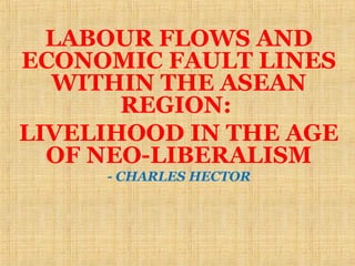 LABOUR FLOWS AND
ECONOMIC FAULT LINES
  WITHIN THE ASEAN
       REGION:
LIVELIHOOD IN THE AGE
  OF NEO-LIBERALISM
     - CHARLES HECTOR
 