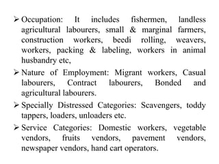  Occupation: It includes fishermen, landless
agricultural labourers, small & marginal farmers,
construction workers, beedi rolling, weavers,
workers, packing & labeling, workers in animal
husbandry etc,
 Nature of Employment: Migrant workers, Casual
labourers, Contract labourers, Bonded and
agricultural labourers.
 Specially Distressed Categories: Scavengers, toddy
tappers, loaders, unloaders etc.
 Service Categories: Domestic workers, vegetable
vendors, fruits vendors, pavement vendors,
newspaper vendors, hand cart operators.
 