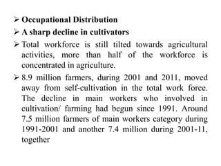  Occupational Distribution
 A sharp decline in cultivators
 Total workforce is still tilted towards agricultural
activities, more than half of the workforce is
concentrated in agriculture.
 8.9 million farmers, during 2001 and 2011, moved
away from self-cultivation in the total work force.
The decline in main workers who involved in
cultivation/ farming had begun since 1991. Around
7.5 million farmers of main workers category during
1991-2001 and another 7.4 million during 2001-11,
together
 