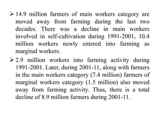  14.9 million farmers of main workers category are
moved away from farming during the last two
decades. There was a decline in main workers
involved in self-cultivation during 1991-2001, 10.4
million workers newly entered into farming as
marginal workers.
 2.9 million workers into farming activity during
1991-2001. Later, during 2001-11, along with farmers
in the main workers category (7.4 million) farmers of
marginal workers category (1.5 million) also moved
away from farming activity. Thus, there is a total
decline of 8.9 million farmers during 2001-11.
 