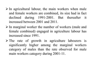  In agricultural labour, the main workers when male
and female workers are combined, its size had in fact
declined during 1991-2001. But thereafter it
increased between 2001 and 2011.
 In marginal worker the number of workers (male and
female combined) engaged in agriculture labour has
increased since 1991.
 The rate of growth in agriculture labourers is
significantly higher among the marginal workers
category of males than the rate observed for male
main workers category during 2001-11.
 