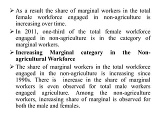  As a result the share of marginal workers in the total
female workforce engaged in non-agriculture is
increasing over time.
 In 2011, one-third of the total female workforce
engaged in non-agriculture is in the category of
marginal workers.
 Increasing Marginal category in the Non-
agricultural Workforce
 The share of marginal workers in the total workforce
engaged in the non-agriculture is increasing since
1990s. There is increase in the share of marginal
workers is even observed for total male workers
engaged agriculture. Among the non-agriculture
workers, increasing share of marginal is observed for
both the male and females.
 