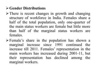 Gender Distributions
There is recent changes in growth and changing
structure of workforce in India. Females share a
half of the total population, only one-quarter of
the main status workers are female but little more
than half of the marginal status workers are
females.
Female’s share in the population has shown a
marginal increase since 1991 continued the
increase till 2011. Females’ representation in the
main workers has increased during 2001-11, but
their representation has declined among the
marginal workers.
 