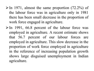 In 1971, almost the same proportion (72.2%) of
the labour force was in agriculture only in 1981
there has been small decrease in the proportion of
work force engaged in agriculture.
In 1991, 66.8 percent of the labour force was
employed in agriculture. A recent estimate shows
that 56.7 percent of our labour forces are
employed in agriculture. This slow decrease in the
proportion of work force employed in agriculture
in the reference of increasing population growth
shows large disguised unemployment in Indian
agriculture.
 