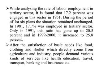 While analysing the rate of labour employment in
tertiary sector, it is found that 17.2 percent was
engaged in this sector in 1951. During the period
of 1st six plans the situation remained unchanged.
In 1981, 17.7% was employed in tertiary sector.
Only in 1991, this ratio has gone up to 20.5
percent and in 1999-2000, it increased to 25.8
percent.
After the satisfaction of basic needs like food,
clothing and shelter which directly come from
agriculture and industry, people demand various
kinds of services like health education, travel,
transport, banking and insurance etc.
 