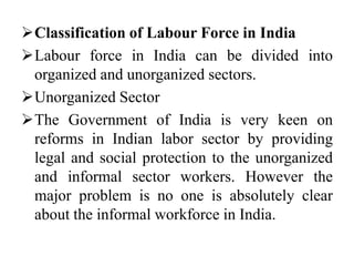 Classification of Labour Force in India
Labour force in India can be divided into
organized and unorganized sectors.
Unorganized Sector
The Government of India is very keen on
reforms in Indian labor sector by providing
legal and social protection to the unorganized
and informal sector workers. However the
major problem is no one is absolutely clear
about the informal workforce in India.
 