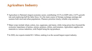 Agriculture Industry
Agriculture is Pakistan's largest economic sector, contributing 19.3% to GDP with a 2.67% growth
rate and employing half the labor force. It is the main source of foreign exchange earnings and
sustains both rural and urban populations. Planners prioritize timely, reliable crop statistics.
Major crops include wheat, cotton, rice, sugarcane, and maize, while rising prices have boosted the
economic importance of pulses, onions, potatoes, chilies, and tomatoes. Agriculture supplies raw
materials to various industries, with Punjab being the top producer.
In 2020, rice exports totaled $2.1 billion, ranking it as the second largest export industry.
 